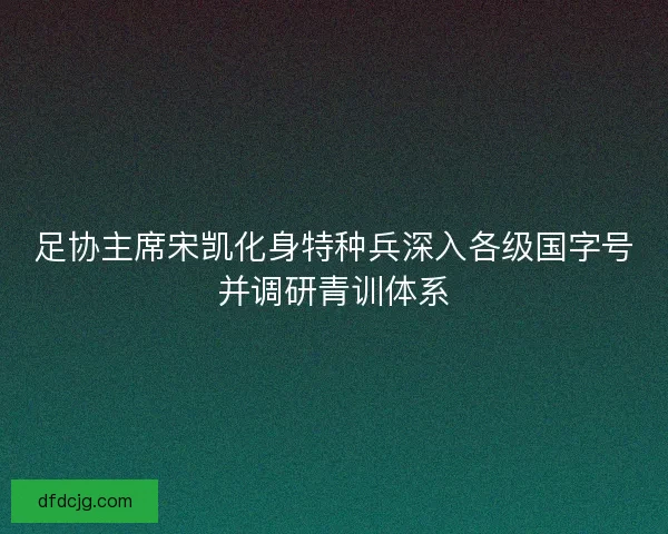 足协主席宋凯化身特种兵深入各级国字号并调研青训体系