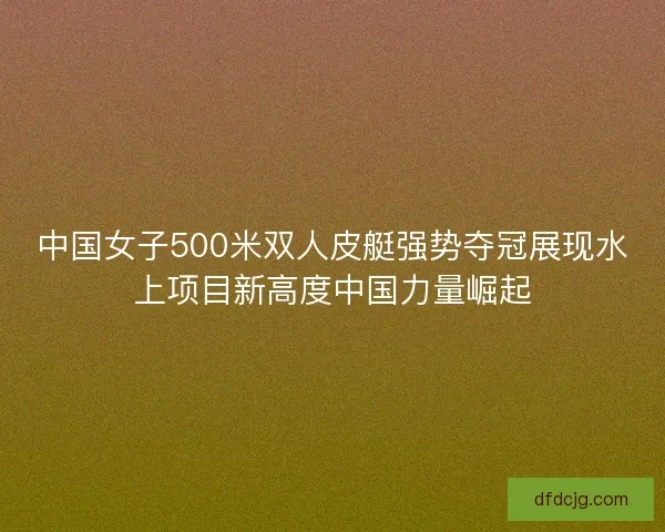 中国女子500米双人皮艇强势夺冠展现水上项目新高度中国力量崛起