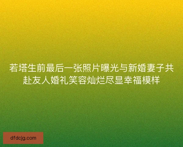 若塔生前最后一张照片曝光与新婚妻子共赴友人婚礼笑容灿烂尽显幸福模样