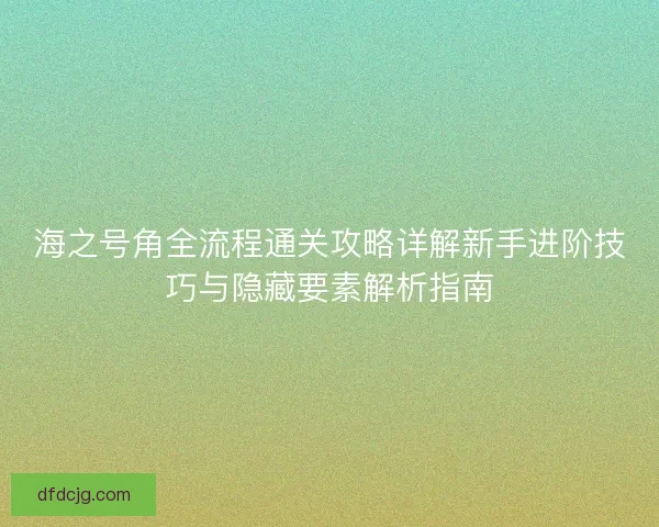 海之号角全流程通关攻略详解新手进阶技巧与隐藏要素解析指南