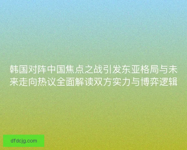 韩国对阵中国焦点之战引发东亚格局与未来走向热议全面解读双方实力与博弈逻辑