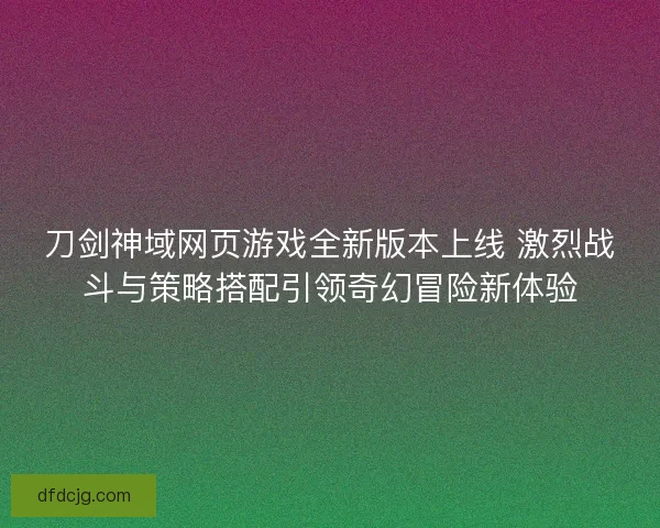 刀剑神域网页游戏全新版本上线 激烈战斗与策略搭配引领奇幻冒险新体验