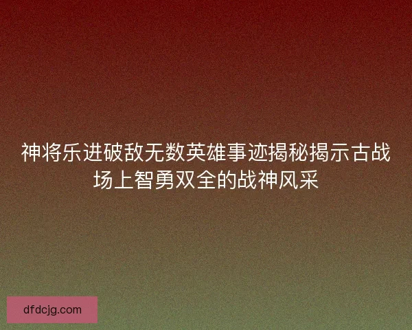 神将乐进破敌无数英雄事迹揭秘揭示古战场上智勇双全的战神风采