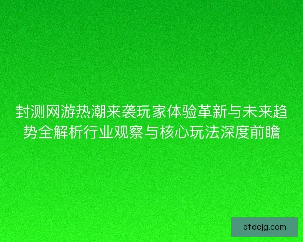 封测网游热潮来袭玩家体验革新与未来趋势全解析行业观察与核心玩法深度前瞻