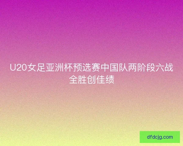 U20女足亚洲杯预选赛中国队两阶段六战全胜创佳绩