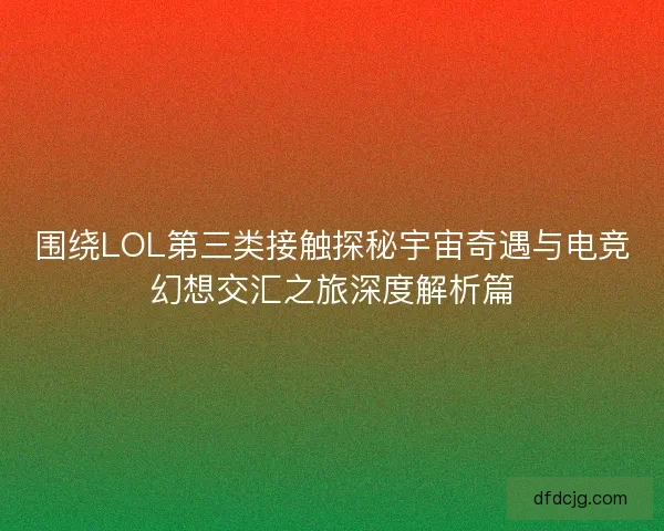 围绕LOL第三类接触探秘宇宙奇遇与电竞幻想交汇之旅深度解析篇
