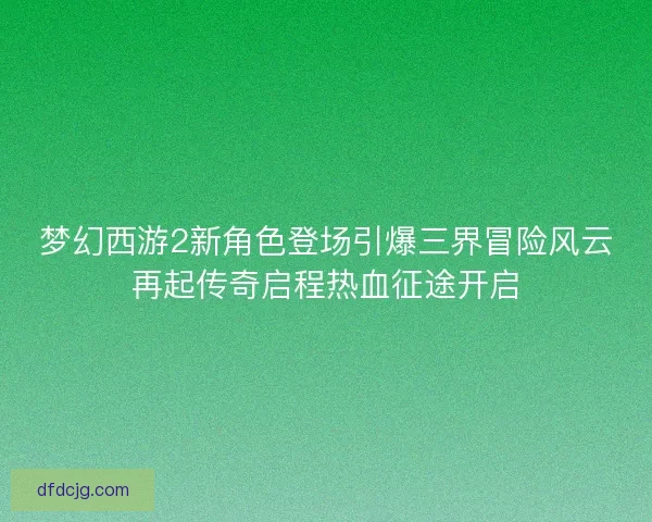 梦幻西游2新角色登场引爆三界冒险风云再起传奇启程热血征途开启