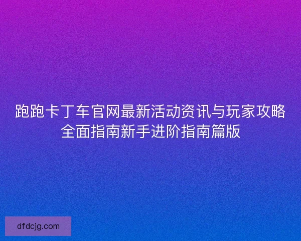 跑跑卡丁车官网最新活动资讯与玩家攻略全面指南新手进阶指南篇版