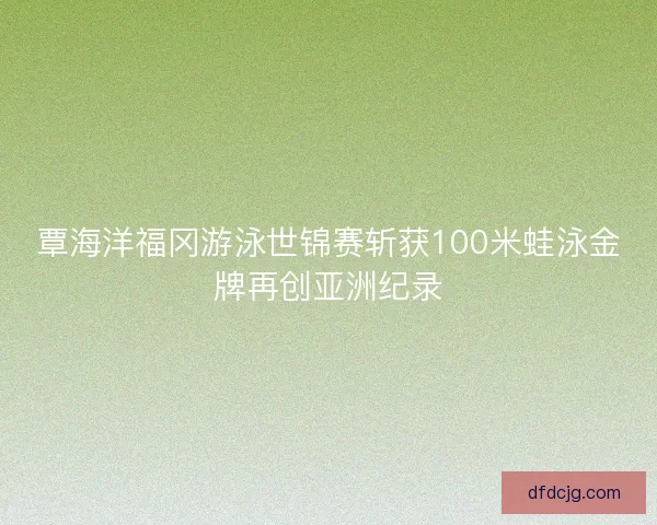 覃海洋福冈游泳世锦赛斩获100米蛙泳金牌再创亚洲纪录