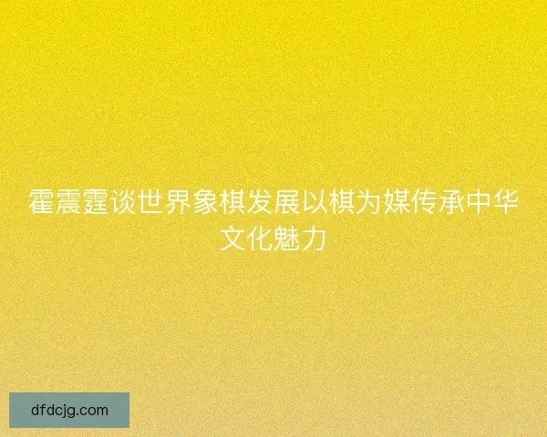 霍震霆谈世界象棋发展以棋为媒传承中华文化魅力