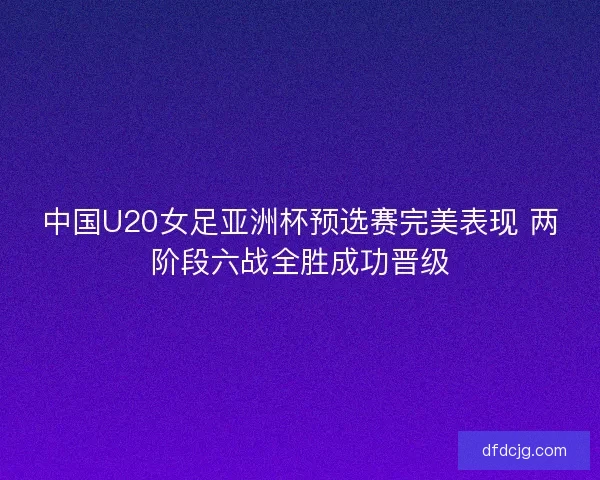 中国U20女足亚洲杯预选赛完美表现 两阶段六战全胜成功晋级