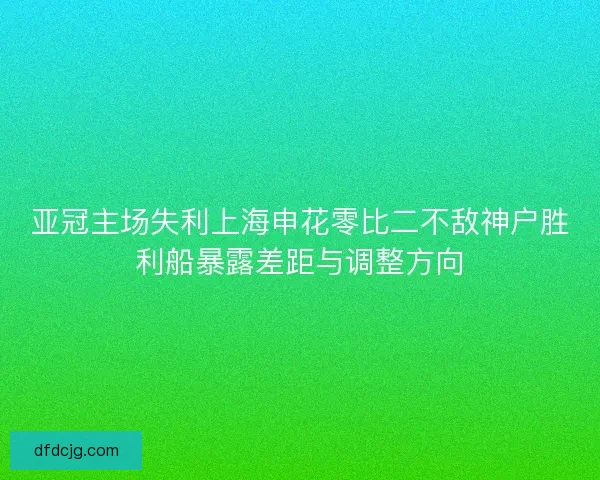 亚冠主场失利上海申花零比二不敌神户胜利船暴露差距与调整方向