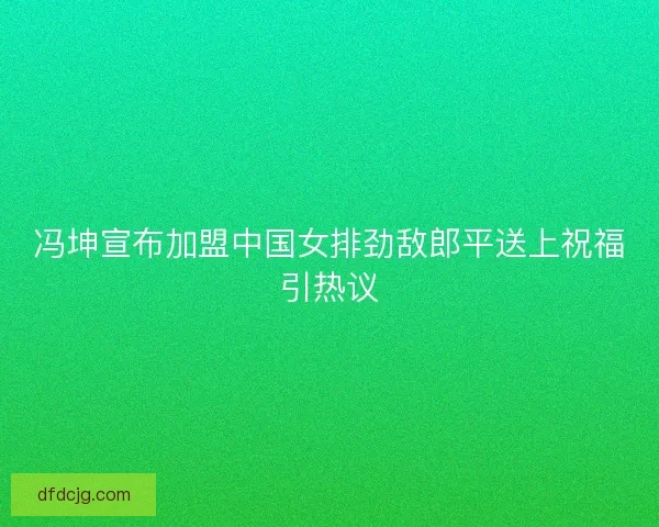 冯坤宣布加盟中国女排劲敌郎平送上祝福引热议