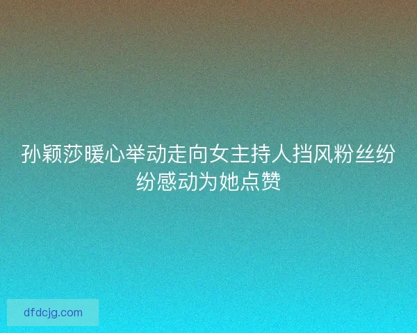 孙颖莎暖心举动走向女主持人挡风粉丝纷纷感动为她点赞