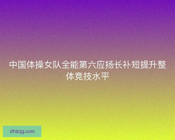 中国体操女队全能第六应扬长补短提升整体竞技水平
