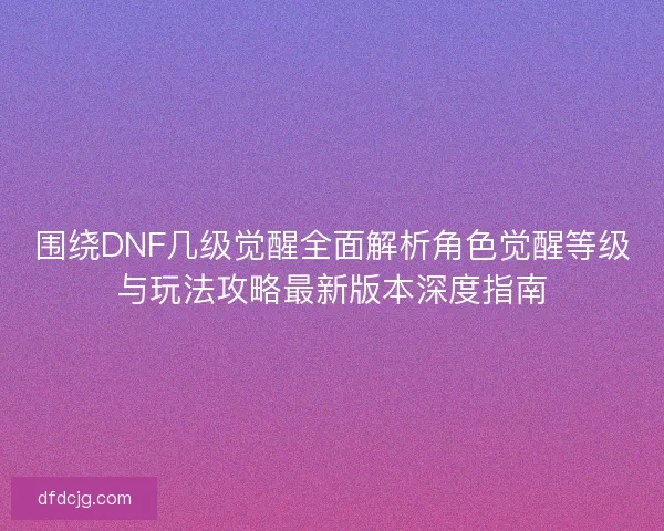 围绕DNF几级觉醒全面解析角色觉醒等级与玩法攻略最新版本深度指南