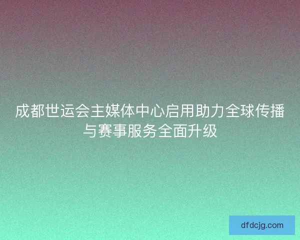 成都世运会主媒体中心启用助力全球传播与赛事服务全面升级