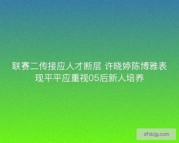 联赛二传接应人才断层 许晓婷陈博雅表现平平应重视05后新人培养