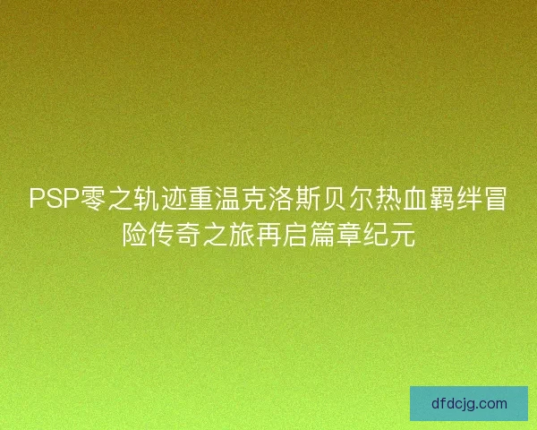 PSP零之轨迹重温克洛斯贝尔热血羁绊冒险传奇之旅再启篇章纪元