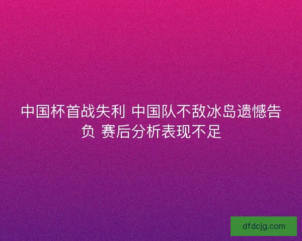 中国杯首战失利 中国队不敌冰岛遗憾告负 赛后分析表现不足