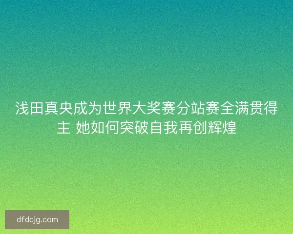 浅田真央成为世界大奖赛分站赛全满贯得主 她如何突破自我再创辉煌