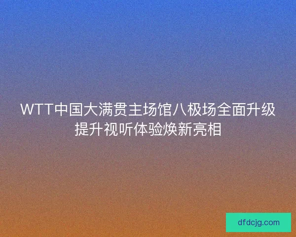 WTT中国大满贯主场馆八极场全面升级提升视听体验焕新亮相