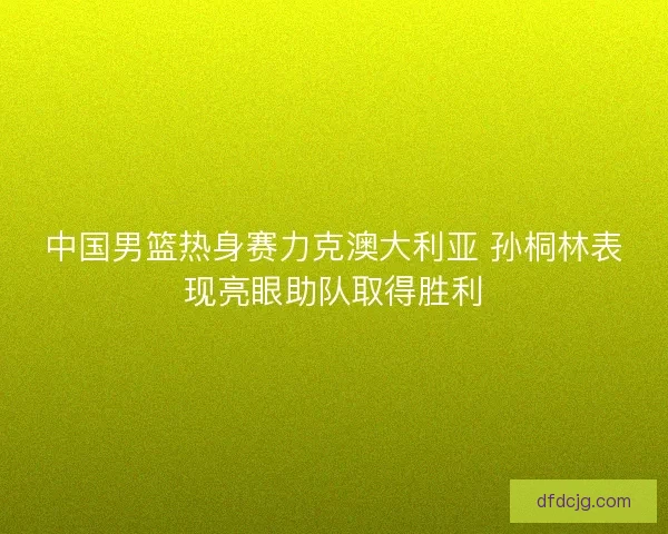 中国男篮热身赛力克澳大利亚 孙桐林表现亮眼助队取得胜利