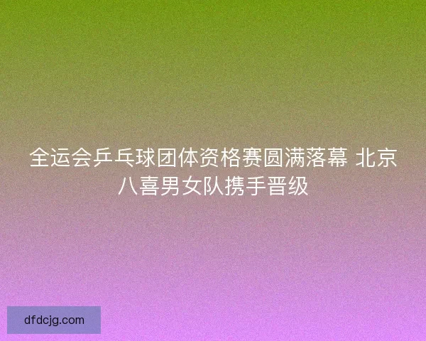 全运会乒乓球团体资格赛圆满落幕 北京八喜男女队携手晋级