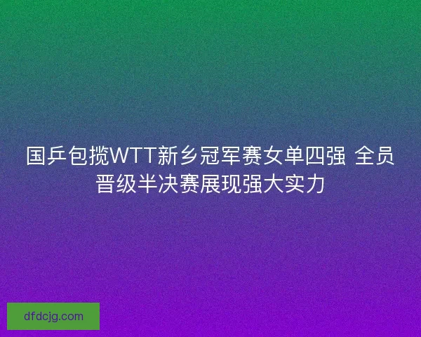 国乒包揽WTT新乡冠军赛女单四强 全员晋级半决赛展现强大实力