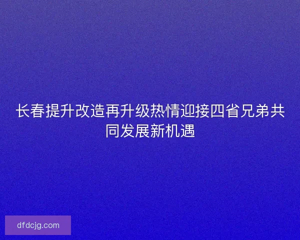 长春提升改造再升级热情迎接四省兄弟共同发展新机遇