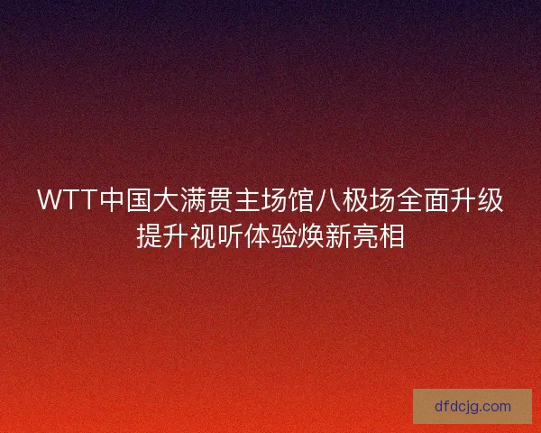 WTT中国大满贯主场馆八极场全面升级提升视听体验焕新亮相