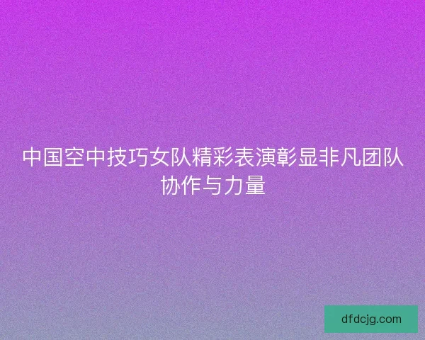 中国空中技巧女队精彩表演彰显非凡团队协作与力量