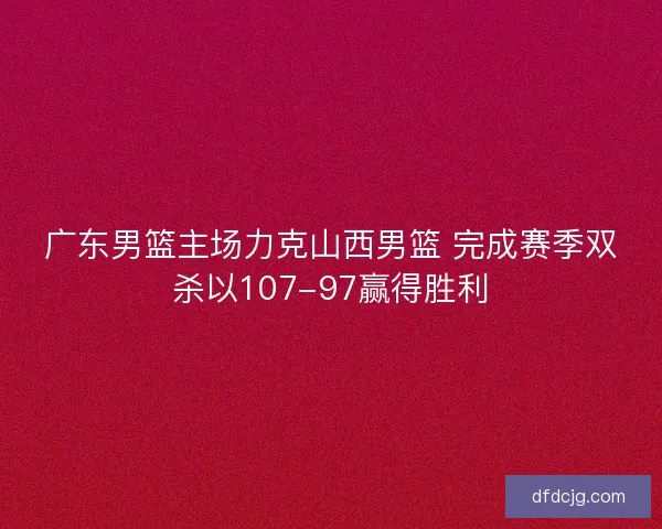 广东男篮主场力克山西男篮 完成赛季双杀以107-97赢得胜利